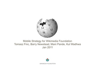 Mobile Strategy for Wikimedia Foundation
Tomasz Finc, Barry Newstead, Mani Pande, Kul Wadhwa
                      Jan 2011




                   WIKIMEDIA FOUNDATION
 