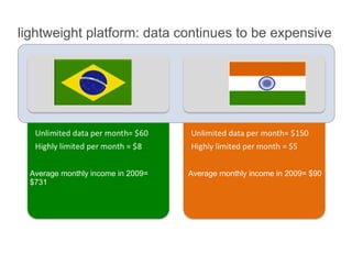 lightweight platform: data continues to be expensive




  Average monthly income in 2009=   Average monthly income in 2009= $90
  $731
 