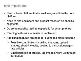 tech implications

●   Need a base platform that is well integrated into the core
    platform
●   Need to hire engineers and product research on specific
    segments
●   Do some usability testing, especially for smart phones
●   Reading features are easier to implement
●   Additional features are needed, but needs more research
    ●   Possible contributions: spelling changes, upload
        images, short line edits, posting to discussion pages,
        rate articles
    ●   Categorization of articles, tag images, work us through
        our queue
 