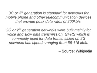 3G or 3rd generation is standard for networks for
mobile phone and other telecommunication devices
     that provide peak data rates of 200kb/s.

2G or 2nd generation networks were built mainly for
voice and slow data transmission. GPRS which is
   commonly used for data transmission on 2G
 networks has speeds ranging from 56-115 kb/s.

                               – Source: Wikipedia
 