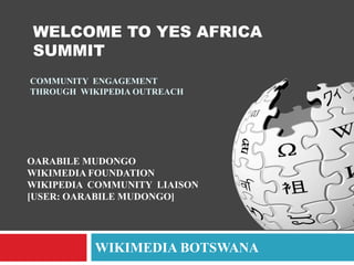 WELCOME TO YES AFRICA
SUMMIT
COMMUNITY ENGAGEMENT
THROUGH WIKIPEDIA OUTREACH

OARABILE MUDONGO
WIKIMEDIA FOUNDATION
WIKIPEDIA COMMUNITY LIAISON
[USER: OARABILE MUDONGO]

WIKIMEDIA BOTSWANA

 