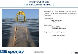 3
Programa Wikinger Jackets
24 de noviembre de 2015
CONFIDENCIAL COMERCIAL
Estructura de Acero, formada por una celosía
Tubular, con 4 patas longitudinales y crucetas o
“bracings”.
Peso Unitario:
602 Tons Jacket
508 Tons Piles
Dimensiones:
Altura: 58.7 m
Ancho de la base: 27 m
Magnitudes Globales del Proyecto:
31.000 Tons de Acero
JACKETS WIKINGER
DESCRIPCION DEL PRODUCTO
 