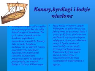 Kanary,byrdingi i łodzie wiosłowe W ikingowie wyruszali nie tylko na wyprawy pirackie ale także kolonizacyjne i handlowe. Do tych celów używali statków krótkich, głębokich i stosunkowo szerokich. K a nary były to statki handlowe nadające się do długich rejsów oceanicznych, natomiast byrdingi były mniejszymi statkami handlowymi przeznaczonymi do żeglugi w pobliżu lądu, na wodach Bałtyku i Morza Północnego .   Małe łodzie wiosłowe służyły Wikingom do połowów czy też  jako promy do przewozu ludzi i zwierząt. Były też zabierane na pokładach większych okrętów udających się na poszukiwanie nowych lądów ponieważ umożliwiały rozpoznanie terenu przed lądowaniem. Budowane były na ogół z drewna sosnowego, w przeciwieństwie do łodzi oceanicznych budowanych z dębiny .  