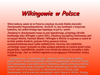 Wikingowie w Polsce Wielu badaczy uważa że na Pomorzu znajduje się wiele śladów obecności Skandynawów.Najprawdopodobniej  docierali tu, aby handlować z miejscową ludnością, lub szukali łatwego łupu napadając na porty i wioski.  Jomsborg  to skandynawska nazwa na poły legendarnego, potężnego ośrodka handlowego doby Wikingów u ujścia Odry. Jomsborg najczęściej lokalizowany jest na naszym Wolinie. Festiwal Słowian i Wikingów w Wolinie to wyprawa w czasie do mroków wieków średnich, podczas której poznacie kulturę wczesnośredniowiecznych ludów nadbałtyckich. Coroczny zlot miłośników „archeologii żywej” gromadzi na małej wysepce położonej na Dziwnie ponad tysiąc wojowników, rzemieślników, grajków oraz odtwórców dawnych obrzędów z wielu krajów Europy. Jest on również magnesem przyciągającym kilkadziesiąt tysięcy turystów.       legendarna tzw. „Jomswikinga sagi”, napisanej w XIII wieku na dalekiej Islandii historii bractwa wojowników zwanych Jomswikingami, którzy w X wieku mieli zamieszkiwać w warownym obozie Jómsborgu. Założycielem grodu miał być duński król Harald zwany Sinozębym. Chociaż islandzka saga to tylko barwny literacki epos to nie wykluczone, że nawiązywała ona do dziejów grupy Skandynawów, którzy wówczas zamieszkiwali wśród Słowian w Wolinie. Wydają się to potwierdzać liczne znaleziska skandynawskie odkryte przez archeologów podczas wykopalisk w Wolinie.     