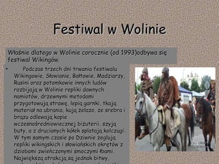 Festiwal w Wolinie           Podczas trzech dni trwania festiwalu Wikingowie, Słowianie, Bałtowie, Madziarzy, Rusini oraz potomkowie innych ludów rozbijają w Wolinie repliki dawnych namiotów, drzewnymi metodami przygotowują strawę, lepią garnki, tkają materiał na ubrania, kują żelazo, ze srebra i brązu odlewają kopie wczesnośredniowiecznej biżuterii, szyją buty, a z drucianych kółek splatają kolczugi. W tym samym czasie po Dziwnie żeglują repliki wikingskich i słowiańskich okrętów z dziobami zwieńczonymi smoczymi łbami. Największą atrakcją są jednak bitwy, podczas których ścierają się z sobą setki wojowników.     Właśnie dlatego w Wolinie corocznie (od 1993)odbywa się festiwal Wikingów. 