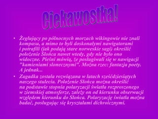Żeglujący po północnych morzach wikingowie nie znali kompasu, a mimo to byli doskonałymi nawigatorami i potrafili (jak podają stare norweskie sagi) określić położenie Słońca nawet wtedy, gdy nie było ono widoczne. Pieśni mówią, że posługiwali się w nawigacji "kamieniami słonecznymi". Można rzec: fantazja poety. A jednak... Zagadka została rozwiązana w latach sześćdziesiątych naszego stulecia. Położenie Słońca można określić na podstawie stopnia polaryzacji światła rozproszonego w ziemskiej atmosferze, zależy on od kierunku obserwacji względem kierunku do Słońca. Polaryzację światła można badać, posługując się kryształami dichroicznymi. Ciekawostka! 