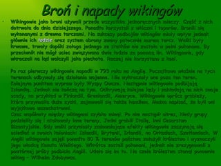 Broń i napady wikingów Wikingowie jako broni używali przede wszystkim jednoręcznych mieczy. Część z nich dotrwała do dnia dzisiejszego. Ponadto korzystali z włóczni i toporów. Bronili się wykonanymi z drewna tarczami. Na sukcesy podbojów wikingów miały wpływ jednak głównie ich  łodzie  oraz system obrony zwany potocznie murem tarcz. Walki były krwawe, trwały dopóki załoga jednego ze statków nie została w pełni pokonana. By przeciwnik nie mógł uciec związywano dwie łodzie za pomocą lin. Wikingowie, gdy wkraczali na ląd walczyli jako piechota. Raczej nie korzystano z koni.  Po raz pierwszy wikingowie napadli w 793 roku na Anglię. Początkowo właśnie na tych terenach odbywały się działania wojenne. Nie wykraczały one poza ten teren. Kolejnym punktem wypraw były Wyspy Owcze. Następnie wikingowie podbijają Islandię. Jednak nie kończą na tym. Odkrywają kolejne lądy i zakładają na nich swoje osady, na przykład w Finlandii, Grenlandii, Ameryce. Wikingowie oprócz grabieży, która przynosiła duże zyski, zajmowali się także handlem. Można napisać, że byli oni wyjątkowo wszechstronni.  Czas wspólnoty między wikingami szybko minął. Po nim nastąpił okres, kiedy grupy podzieliły się i atakowały inne tereny. Jedni grabili Italię, inni Cesarstwo Bizantyjskie. Gdy walki przyniosły zadowalające efekty wikingowie zaczynają się osiedlać w swoich koloniach: Islandii, Brytanii, Irlandii, na Orkadach, Szetlandach. W Anglii wikingowie zajęli ponadto 80 % terenów państwa założyli królestwo i wyznaczyli jego władcę Kanuta Wielkiego. Wkrótce zostali pokonani, jednak nie zrezygnowali z powtórnej próby podbicia Anglii. Udało się im to. Na czele królestwa stanął ponownie wiking – Wilhelm Zdobywca.  Na terenach północnej Francji stworzyli ponadto księstwo Normandii. Decyzja ta przyniosła dużą zmianę w ich życiu – wikingowie z Francji nauczyli się francuskiego i przyjęli wiarę chrześcijańską. 