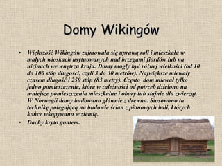 Domy Wikingów Większość Wikingów zajmowała się uprawą roli i mieszkała w małych wioskach usytuowanych nad brzegami fiordów lub na nizinach we wnętrzu kraju. Domy mogły być różnej wielkości (od 10 do 100 stóp długości, czyli 3 do 30 metrów). Największe miewały czasem długość i 250 stóp (83 metry). Często  dom miewał tylko jedno pomieszczenie, które w zależności od potrzeb dzielono na mniejsze pomieszczenia mieszkalne i obory lub stajnie dla zwierząt. W Norwegii domy budowano głównie z drewna. Stosowano tu technikę polegającą na budowie ścian z pionowych bali, których końce wkopywano w ziemię.  Dachy kryto gontem. 