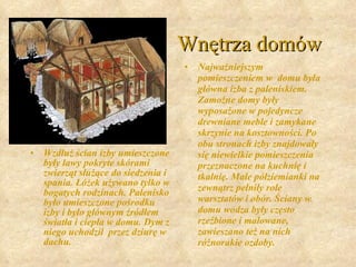 Wnętrza domów Wzdłuż ścian izby umieszczone były ławy pokryte skórami zwierząt służące do siedzenia i spania. Łóżek używano tylko w bogatych rodzinach. Palenisko było umieszczone pośrodku izby i było głównym źródłem światła i ciepła w domu. Dym z niego uchodził  przez dziurę w dachu.   Najważniejszym pomieszczeniem w  domu była główna izba z paleniskiem. Zamożne domy były wyposażone w pojedyncze drewniane meble i zamykane skrzynie na kosztowności. Po obu stronach izby znajdowały się niewielkie pomieszczenia przeznaczone na kuchnię i tkalnię. Małe półziemianki na zewnątrz pełniły role warsztatów i obór. Ściany w domu wodza były często rzeźbione i malowane, zawieszano też na nich różnorakie ozdoby.   