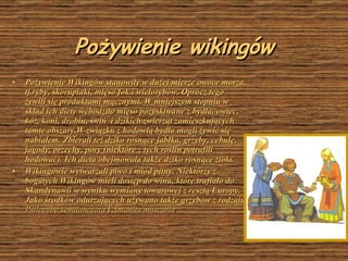 Pożywienie wikingów Pożywienie Wikingów stanowiły w dużej mierze owoce morza, tj.ryby, skorupiaki, mięso fok i wielorybów. Oprócz tego żywili się produktami mącznymi. W mniejszym stopniu w skład ich diety wchodziło mięso pozyskiwane z bydła, owiec, kóz, koni, drobiu, świń  i dzikich zwierząt zamieszkujących tamte obszary.W związku z hodowlą bydła mogli żywić się nabiałem. Zbierali też dziko rosnące jabłka, grzyby, cebulę, jagody, orzechy, pory (n ie które z tych roślin potrafili hodować). Ich dieta obejmowała także dziko rosnące zioła . Wikingowie wytwarzali piwo i miód pitny. Niektórzy z bogatych   Wikingów mieli dostęp do wina, które trafiało do Skandynawii w wyniku wymiany towarowej z resztą Europy. Jako środków odurzających używano także grzybów z rodzaju  Psilocybe semilanceata  i  Amanita muscaria .  