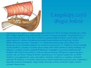 Langskipy,czyli długie łodzie Największa sława statków Wikingów przypada na okres od VIII do XI wieku. Powstały one z łodzi, które według skalnych rycin znalezionych w Szwecji i Norwegii, pochodzą z III tysi ą clecia p. n. e. Rzymski historyk Tacyt w 98 r. pisze o lekkich i wąskich łodziach Suinów, czyli Szwedów, które mogły żeglować w obydwu kierunkach, posiadały bowiem identyczny kształt rufy i dziobu.  Okręty Wikingów nazywano "langskip", co w dosłownym tłumaczeniu znaczy długi okręt. Oznaczały się one stosunkiem długości do szerokości wynoszącym 7:1. Najdłuższe okręty posiadały wysoką dziobnicę z nasadą w kształcie głowy smoka, która miała odstraszać duchy opiekujące się miastami i osadami, na które napadali Wikingowie. Langskipy te nazywano drakkarami lub skeidami, które były trochę mniejsze. Podczas rejsu powrotnego Wikingowie zdejmowali głowy smoków, aby nie obrazić własnych duchów opiekuńczych. Na łodziach znajdowało się 40-80 wioślarzy i przynajmniej tyle samo wojowników. Snekkary, statki jeszcze mniejsze od skeidów zabierały 40 wioślarzy, a na dziobie zamiast głowy smoka znajdowała się paszcza węża. Najmniejsze langskipy nazywano ledungami. Napęd statku stanowiły zarówno wiosła jak i żagle, czasami używane równocześnie.  