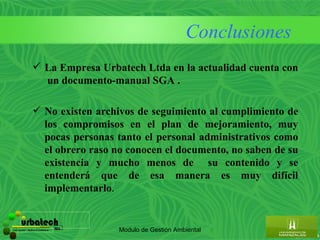 Conclusiones
                      La Empresa Urbatech Ltda en la actualidad cuenta con
                       un documento-manual SGA .

                      No existen archivos de seguimiento al cumplimiento de
                       los compromisos en el plan de mejoramiento, muy
                       pocas personas tanto el personal administrativos como
                       el obrero raso no conocen el documento, no saben de su
                       existencia y mucho menos de su contenido y se
                       entenderá que de esa manera es muy difícil
                       implementarlo.


         urbatech
Construcciones - Maderas & Suministros   ltda.
                                                 Modulo de Gestión Ambiental
 
