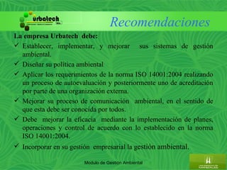 urbatech
    Construcciones - Maderas & Suministros   ltda.
                                                                Recomendaciones
La empresa Urbatech debe:
 Establecer, implementar, y mejorar sus sistemas de gestión
  ambiental.
 Diseñar su política ambiental
 Aplicar los requerimientos de la norma ISO 14001:2004 realizando
  un proceso de autoevaluación y posteriormente uno de acreditación
  por parte de una organización externa.
 Mejorar su proceso de comunicación ambiental, en el sentido de
  que esta debe ser conocida por todos.
 Debe mejorar la eficacia mediante la implementación de planes,
  operaciones y control de acuerdo con lo establecido en la norma
  ISO 14001:2004.
 Incorporar en su gestión empresarial la gestión ambiental.

                                                     Modulo de Gestión Ambiental
 