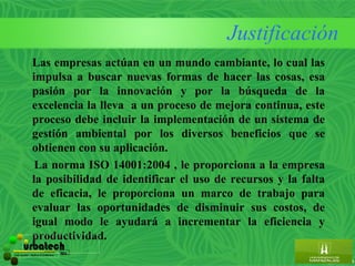 Justificación
           Las empresas actúan en un mundo cambiante, lo cual las
           impulsa a buscar nuevas formas de hacer las cosas, esa
           pasión por la innovación y por la búsqueda de la
           excelencia la lleva a un proceso de mejora continua, este
           proceso debe incluir la implementación de un sistema de
           gestión ambiental por los diversos beneficios que se
           obtienen con su aplicación.
            La norma ISO 14001:2004 , le proporciona a la empresa
           la posibilidad de identificar el uso de recursos y la falta
           de eficacia, le proporciona un marco de trabajo para
           evaluar las oportunidades de disminuir sus costos, de
           igual modo le ayudará a incrementar la eficiencia y
           productividad.
         urbatech                        ltda.
Construcciones - Maderas & Suministros
 