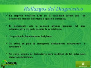 Hallazgos del Diagnóstico
        La empresa Urbatech Ltda en la actualidad cuenta con                un
         documento-manual de sistema de gestión ambiental.

        El documento solo lo conocen algunas personas                del   área
         administrativa y el resto no sabe de su existencia.

        La gestión de documentos es incipiente.

        No existe un plan de emergencia debidamente estructurado             y
         socializado.

        No existe sistema de Indicadores para medición de los potenciales
         impactos ambientales.

         urbatech                        ltda.
Construcciones - Maderas & Suministros
 