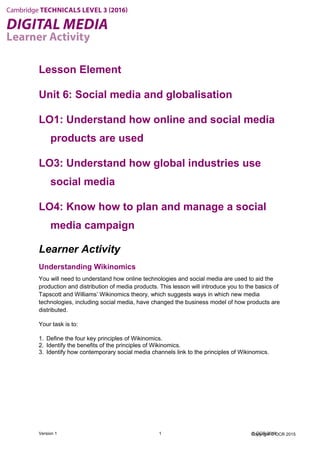 Copyright © OCR 2015
Lesson Element
Unit 6: Social media and globalisation
LO1: Understand how online and social media
products are used
LO3: Understand how global industries use
social media
LO4: Know how to plan and manage a social
media campaign
Learner Activity
Understanding Wikinomics
You will need to understand how online technologies and social media are used to aid the
production and distribution of media products. This lesson will introduce you to the basics of
Tapscott and Williams’ Wikinomics theory, which suggests ways in which new media
technologies, including social media, have changed the business model of how products are
distributed.
Your task is to:
1. Define the four key principles of Wikinomics.
2. Identify the benefits of the principles of Wikinomics.
3. Identify how contemporary social media channels link to the principles of Wikinomics.
Version 1 1 © OCR 2016
 