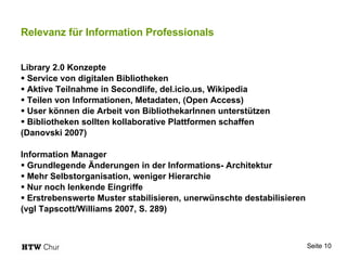 Relevanz für Information Professionals Library 2.0 Konzepte Service von digitalen Bibliotheken Aktive Teilnahme in Secondlife, del.icio.us, Wikipedia Teilen von Informationen, Metadaten, (Open Access) User können die Arbeit von BibliothekarInnen unterstützen Bibliotheken sollten kollaborative Plattformen schaffen (Danovski 2007) Information Manager Grundlegende Änderungen in der Informations- Architektur Mehr Selbstorganisation, weniger Hierarchie Nur noch lenkende Eingriffe Erstrebenswerte Muster stabilisieren, unerwünschte destabilisieren (vgl Tapscott/Williams 2007, S. 289) 
