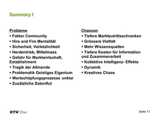 Summary I Probleme Faktor Community Hire and Fire Mentalität Sicherheit, Verletzlichkeit Herdentrieb, Mittelmass Gefahr für Marktwirtschaft,  Establishment Tragik der Allmende Problematik Geistiges Eigentum Wertschöpfungsprozesse  unklar Zusätzliche Datenflut Chancen Tiefere Marktzutrittsschranken Grössere Vielfalt Mehr Wissensquellen Tiefere Kosten für Information  und Zusammenarbeit Kollektive Intelligenz- Effekte Dynamik Kreatives Chaos 