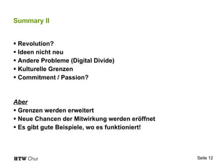 Summary II Revolution? Ideen nicht neu Andere Probleme (Digital Divide) Kulturelle Grenzen Commitment / Passion? Aber Grenzen werden erweitert Neue Chancen der Mitwirkung werden eröffnet Es gibt gute Beispiele, wo es funktioniert! 