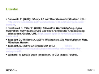 Literatur Danowski P. (2007):  Library 2.0 and User Generated Content . URL:  http:// www.slideshare.net / PatrickD /library-20-and-usergenerated-	 content . Reichwald R. /Piller F. (2006):  Interaktive Wertschöpfung. Open  Innovation, Individualisierung und neue Formen der Arbeitsteilung .  Wiesbaden, Gabler. URL:  http:// www.open- 	innovation.com / iws / buch.html . Tapscott D., Williams A. (2007):  Wikinomics, Die Revolution im Netz .  München, Hanser. Tapscott, D. (2007):  Enterprise 2.0 . URL:  http:// www.slideshare.net / mqaissaunee / wikinomics-winning-with-the- 	enterprise-20 . Willhard, R. (2007):  Open Innovation . In GDI Impuls 73/2007. 