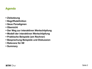 Agenda Zielsetzung Begriffsdefinition Neue Paradigmen Übersicht Der Weg zur interaktiven Wertschöpfung Modell der interaktiven Wertschöpfung Praktische Beispiele (am Rechner) Besprechung Beispiele und Diskussion Relevanz für IW Summary 