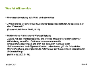 Was ist Wikinomics Wortneuschöpfung aus Wiki und Ecomnics „ Wikinomics ist eine neue Kunst und Wissenschaft der Kooperation in der Wirtschaft“ (Tapscott/Williams 2007, S.17) Wikinomics = Interaktive Wertschöpfung „ Neue Art der Wertschöpfung, die interne Mitarbeiter unter externer Mitwirkung schaffen. Dadurch verschwimmen die Unternehmensgrenzen. Da sich die externen Akteure über Selbstselektion und Eigenmotivation rekrutieren, gilt die interaktive Wertschöpfung als ergänzende Alternative zur hierarchsch-industriellen Arbeitsteilung.“ (Willhardt 2007 S. 76) 