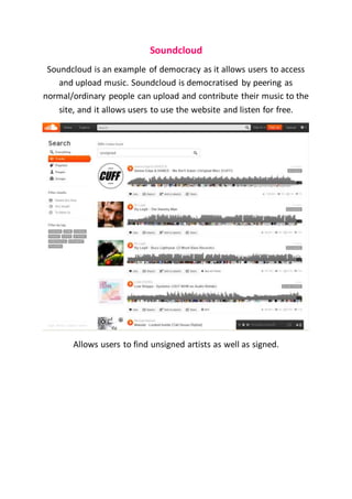 Soundcloud
Soundcloud is an example of democracy as it allows users to access
and upload music. Soundcloud is democratised by peering as
normal/ordinary people can upload and contribute their music to the
site, and it allows users to use the website and listen for free.
Allows users to find unsigned artists as well as signed.
 
