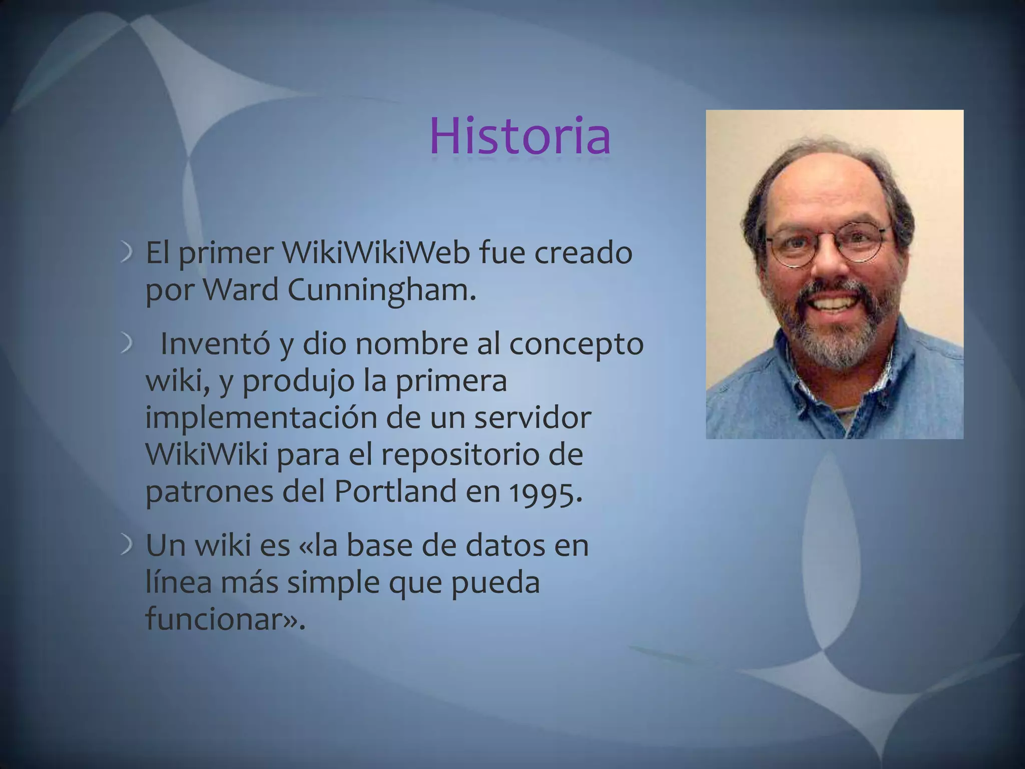Historia El primer WikiWikiWeb fue creado por Ward Cunningham.   Inventó y dio nombre al concepto wiki, y produjo la primera implementación de un servidor WikiWiki para el repositorio de patrones del Portland en 1995. Un wiki es «la base de datos en línea más simple que pueda funcionar». 