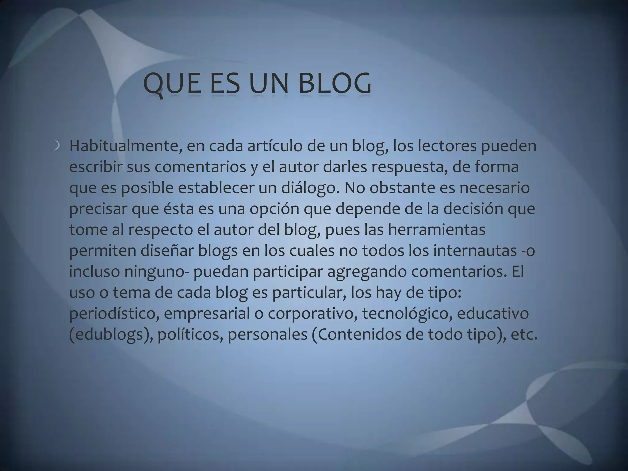 QUE ES UN BLOGHabitualmente, en cada artículo de un blog, los lectores pueden escribir sus comentarios y el autor darles respuesta, de forma que es posible establecer un diálogo. No obstante es necesario precisar que ésta es una opción que depende de la decisión que tome al respecto el autor del blog, pues las herramientas permiten diseñar blogs en los cuales no todos los internautas -o incluso ninguno- puedan participar agregando comentarios. El uso o tema de cada blog es particular, los hay de tipo: periodístico, empresarial o corporativo, tecnológico, educativo (edublogs), políticos, personales (Contenidos de todo tipo), etc.