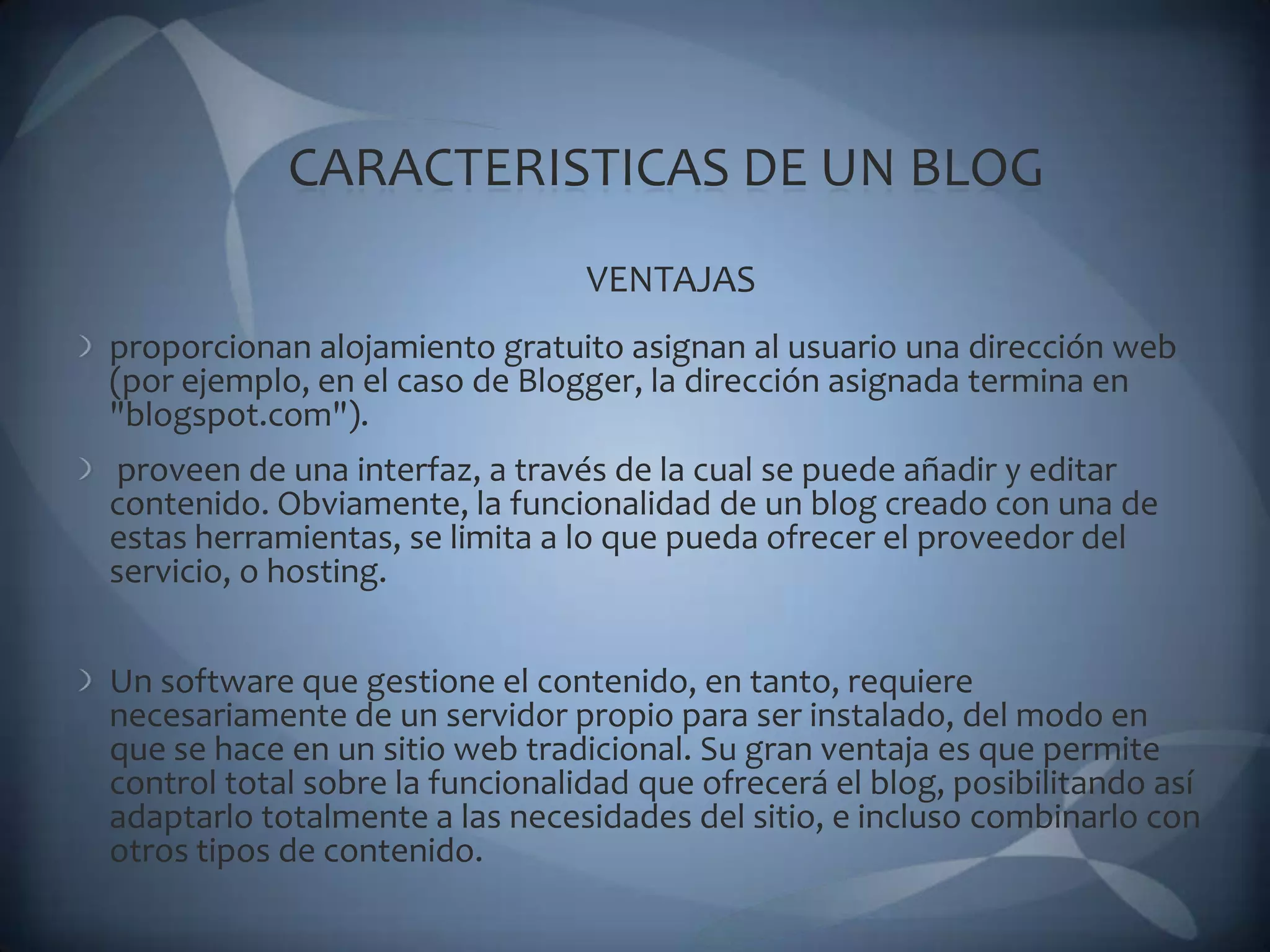 CARACTERISTICAS DE UN BLOGVENTAJASproporcionan alojamiento gratuito asignan al usuario una dirección web (por ejemplo, en el caso de Blogger, la dirección asignada termina en "blogspot.com").proveen de una interfaz, a través de la cual se puede añadir y editar contenido. Obviamente, la funcionalidad de un blog creado con una de estas herramientas, se limita a lo que pueda ofrecer el proveedor del servicio, o hosting.Un software que gestione el contenido, en tanto, requiere necesariamente de un servidor propio para ser instalado, del modo en que se hace en un sitio web tradicional. Su gran ventaja es que permite control total sobre la funcionalidad que ofrecerá el blog, posibilitando así adaptarlo totalmente a las necesidades del sitio, e incluso combinarlo con otros tipos de contenido.