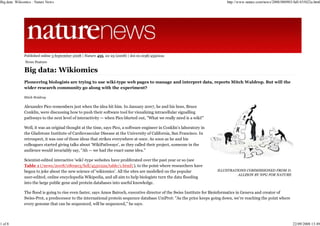 Big data: Wikiomics : Nature News                                                                                           http://www.nature.com/news/2008/080903/full/455022a.html




              Published online 3 September 2008 | Nature 455, 22-25 (2008) | doi:10.1038/455022a
               News Feature

              Big data: Wikiomics
              Pioneering biologists are trying to use wiki-type web pages to manage and interpret data, reports Mitch Waldrop. But will the
              wider research community go along with the experiment?

              Mitch Waldrop

              Alexander Pico remembers just when the idea hit him. In January 2007, he and his boss, Bruce
              Conklin, were discussing how to push their software tool for visualizing intracellular signalling
              pathways to the next level of interactivity — when Pico blurted out, "What we really need is a wiki!"

              Well, it was an original thought at the time, says Pico, a software engineer in Conklin's laboratory in
              the Gladstone Institute of Cardiovascular Disease at the University of California, San Francisco. In
              retrospect, it was one of those ideas that strikes everywhere at once. As soon as he and his
              colleagues started giving talks about 'WikiPathways', as they called their project, someone in the
              audience would invariably say, "Ah — we had the exact same idea."

              Scientist-edited interactive 'wiki'-type websites have proliferated over the past year or so (see
              Table 1 (/news/2008/080903/full/455022a/table/1.html) ), to the point where researchers have
              begun to joke about the new science of 'wikiomics'. All the sites are modelled on the popular             ILLUSTRATIONS COMMISSIONED FROM D.
                                                                                                                                  ALLISON BY NPG FOR NATURE
              user-edited, online encyclopedia Wikipedia, and all aim to help biologists turn the data flooding
              into the large public gene and protein databases into useful knowledge.

              The flood is going to rise even faster, says Amos Bairoch, executive director of the Swiss Institute for Bioinformatics in Geneva and creator of
              Swiss-Prot, a predecessor to the international protein sequence database UniProt: "As the price keeps going down, we're reaching the point where
              every genome that can be sequenced, will be sequenced," he says.



1 of 8                                                                                                                                                             22/09/2008 13:49
 