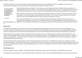 Big data: Wikiomics : Nature News                                                                                               http://www.nature.com/news/2008/080903/full/455022a.html


         enabled the user to add a new entry to the database simply by sketching in a new reaction. GenMAPP also offered the capability to match microarray
         gene-expression data against an extensive library of known pathways and identify the most likely matches.

                                      To get the library started, says Conklin, "I went to Amazon.com and bought $900 worth of textbooks. Then my students and I
          “The best people to
          do annotation are
                                      flipped through and redrew the pathways we found there by hand, making electronic versions." They figured the tedium was worth
          the people who are          it. Their library would grow fast, as soon as researchers who downloaded the drawing tool began uploading their own pathways.
          producing this
          knowledge in the            But the team was overly optimistic. The GenMAPP drawing tool proved popular, and in the nine years since the launch, it's been
          first place,”               downloaded 17,000 times. But when it came to giving back to the library — the rate wasn't so great. Only about 30% of the 557
                                      pathways in the current GenMAPP library have come from outside the developers' own labs.
          Barend Mons
                                      There were some enthusiasts. The group run by Chris Evelo, head of the department of bioinformatics at the University of
                                      Maastricht in the Netherlands, was such an active contributor that it became a formal collaborator on GenMAPP in 2003. "But it
         was frustratingly slow," says Conklin. "We'd see publications with pathways created using our software, but half the time people wouldn't submit them back to
         us."

         Make it easy

         Two things broke the impasse, says Conklin. In 2005, the lab was approached by the developers of Cytoscape, an open-source software platform for very
         powerful, very high-end network analysis, much used in systems biology. They liked GenMAPP's layout, with its easy-to-use sketching capability, which they
         wanted to incorporate into Cytoscape, where the pathway drawings were abstract and mathematically elegant, but hard for the uninitiated to understand.

         Conklin and his group were happy to oblige. "Cytoscape turned out to be supported by a very robust open-source community, which we didn't have," says
         Conklin. "Here were people coming out of the walls, offering us all kinds of software solutions." The GenMAPP team became active participants — Conklin now
         sits on the Cytoscape board — and soon decided to revamp their own drawing tool entirely; the next GenMAPP release, due out in 2009, will essentially be a
         slightly specialized version of Cytoscape.

         That involvement led to the second innovation, says Pico. "The Cytoscape team was using a wiki to coordinate their work," he says. "And that was my first
         experience with the idea." So he decided to install a wiki in Conklin's lab for internal use. "These were mostly wet-lab biologists, and what impressed me was that
         even the least technically inclined people in the group picked it right up," says Pico. "Even biologists who would never add to a website would add to the wiki — it
         was easy and fun."

         Sketching the idea

         So the next big idea was almost inevitable — a public wiki interface for GenMAPP to make it easier for researchers to contribute their new pathways.

         As inspiration hit on that January day, Pico sketched out his idea. It would need an online version of the GenMAPP drawing tool, instead of a separate piece of



3 of 8                                                                                                                                                                 22/09/2008 13:49
 