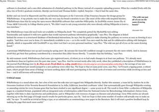Big data: Wikiomics : Nature News                                                                                                  http://www.nature.com/news/2008/080903/full/455022a.html


         software to download, and a one-click submission of a finished pathway to the library instead of a separate uploading process. When he e-mailed Evelo with the
         idea, two of Evelo's graduate students, Martijn van Iersel and Thomas Kelder, replied. Surprise — they'd had the same idea.

         Kelder and van Iersel in Maastricht and Pico and Kristina Hanspers at the University of San Francisco became the design group for
                                                                                                                                                          “The wiki can put
         WikiPathways. A top priority was to make the site very easy for bench scientists to use. Like most of the other wiki-inspired biosites,          all of you on the
         WikiPathways does this by using the open-source MediaWiki software that underlies Wiki-pedia. As EcoliWiki creator James Hu of                   same drawing
         Texas A&M University in College Station puts it, "We didn't want to ask young scientists who were already editing Wikipedia to learn a           board.”
         new interface."
                                                                                                                                                          Alexander Pico
         The WikiPathways team did need tools not available on Wikipedia itself. "We completely gutted the MediaWiki text-editing
         functionality and replaced it with new applets that would represent pathway information graphically," says Pico. The diagram is linked
         behind the scenes to a structured database of biochemical interactions, he says, but the goal is to make drawing the pathway on screen as easy as drawing it on a
         napkin. "And then once you're done, it's immediately available to you — or to the world. You can e-mail the link and do collaborative editing with biologists
         globally, which is impossible with GenMAPP or any other tool that's on your personal machine," says Pico. "The wiki can put all of you on the same drawing
         board."

         A prototype WikiPathways was up and running by spring 2007. By autumn the team felt confident enough to promote the site more widely. And in January
         2008 they got their first pathway contributed by a researcher they didn't know directly. "I consider that the birthday," says Pico.

         By mid-summer 2008, WikiPathways had some 350 registered users, of whom 50 or so had made changes to at least one pathway. "It's already more
         contributors than we'd gotten over the past nine years," says Pico. And for several weeks after July 2008, when they published a description of WikiPathways in
         the journal PLoS Biology (see A. R. Pico et al. PLoS Biol. 6, e184; 2008 (http://dx.doi.org/10.1371/journal.pbio.0060184) ), the average of one new
         pathway contributed per month jumped to a new pathway every other day. The hope is that at some point soon, says Pico, "we'll reach a tipping point, a critical
         mass, where people from areas of biology we know nothing about will start participating in the whole cycle of revision and correction while involving us less and
         less — and it will become self-sustaining".

         Critical mass

         WikiPathways is a stand-alone site, but a few of the new bio-wiki sites are tapped into Wikipedia directly. Earlier this summer, a team led by Andrew Su at the
         Genomics Institute of the Novartis Research Foundation in La Jolla, California, launched a software 'robot' that systematically goes through Wikipedia creating
         or amending entries for every human gene that has been studied to any significant degree — some 9,000 in all. The result is Gene Wiki: a collection of Wikipedia
         pages in a standard format, populated with an integrated suite of information culled from the National Center for Biotechnology Information's Entrez Gene,
         together with links to data repositories and publications, and to Wikipedia's rich resource of pages on diseases and physiology. Gene Wiki entries are already
         showing up on the first page of Google search results for particular genes, says Su. "And our hope is that some number of readers will actually stay to make an
         edit," he says. "It could be as trivial as fixing a typo, or as substantive as summarizing a new paper in the literature. But it will start a positive feedback loop by
         making the page that much more useful."



4 of 8                                                                                                                                                                     22/09/2008 13:49
 