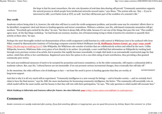 Big data: Wikiomics : Nature News                                                                                                           http://www.nature.com/news/2008/080903/full/455022a.html


                                         the hope is that for most researchers, the win–win dynamics of real-time data sharing will prevail. "Community annotation supports
          Chris Evelo                    the natural process in which people form intellectual networks around topics," says Mons. "The system tells me, 'Hey — if you're
                                         interested in ABC, you'd better look at XYZ, as well.' And that will become part of the workflow of a scientist's life."

         Due credit

         Academic culture being what it is, however, the wiki sites will have to crack the credit-assignment problem, and provide some way for scientists' efforts there to
         be identified, recognized, cited and shown to funding agencies and tenure committees. Without a solution, says Hu, wiki-based community annotation will get
         nowhere. "Everybody gets excited by the idea," he says, "but then it always falls off the table, because it's not one of the things that pays the rent." Pico couldn't
         agree more. At the San Diego workshop, "we had break-out sessions, lunches, lots of brainstorming trying to think of metrics for scientists to quantify their
         activity at these sites," he says.

         Perhaps the most thoroughly worked out demonstration of how credit assignment could function in a wiki context is WikiGenes (not to be confused with Gene
         Wiki), created by Massachusetts Institute of Technology computer scientist Robert Hoffmann (see R. Hoffmann Nature Genet. 40, 1047–1051; 2008
         (http://dx.doi.org/10.1038/ng.f.217) ). Like Wikipedia, the WikiGenes site consists of articles that are collaboratively written and edited by the users. Unlike
         Wikipedia, however, WikiGenes links every piece of text directly to its author. (In principle, a user could find that information on Wikipedia by tracking back
         through every previous version of an article, but in practice this rapidly becomes unworkable.) A single click leads to an automatically constructed page for that
         author, which lists all his or her contributions. Registered users have the option to do a one-click rating of each contribution, thus providing a fine-grained
         community peer review.

         For such non-traditional measures of merit to be accepted by promotion and tenure committees, or by the wider community, will require a substantial shift in
         academic culture. But, says Hu, "cultural factors are not immutable. If we can promote various incremental changes, then eventually this will take off."

         In the meantime, the wikis still have a lot of challenges to face — not least the need to prove to funding agencies that they are worthy of                        ADVERTISEMENT

         long-term support.

         And that is why it is all very much still an experiment. "Community intelligence is a new concept for biology — and in broader society — and we certainly don't
         claim to have the final answer," says Su. Still, the more mechanisms for harnessing community intelligence, the better: "The community will essentially vote on
         which model will be the most useful, and the beauty is that they will vote with their participation," he says. "The only question is which model will resonate best."


         Mitch Waldrop is Editorials and Features editor for Nature. See also Editorial, page 1 (http://www.nature.com/uidfinder/10.1038/455001a) .



         Comments
         Reader comments are usually moderated after posting. If you find something offensive or inappropriate, you can speed this process by clicking 'Report this comment' (or, if that



6 of 8                                                                                                                                                                               22/09/2008 13:49
 