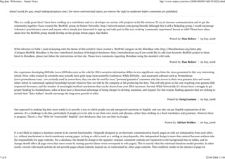 Big data: Wikiomics : Nature News                                                                                                               http://www.nature.com/news/2008/080903/full/455022a.html


         doesn't work for you, email redesign@nature.com). For more controversial topics, we reserve the right to moderate before comments are published.



            This is a really great idea! I have been working as a contributor and as a developer on various wiki projects in the life-sciences. To try to increase communication and to get the
            community together I have created the 'BioWiki' group on Nature Networks: http://network.nature.com/group/biowiki Although this is still a fledgeling group, I would encourage
            'wikomics' practitioners, users and anyone who is simply just interested to sign up and take part in this ever evolving 'community experiment' known as wiki! Please leave ideas
            about how the BioWiki group should develop on the groups forum pages. Dan Bolser

                                                                                                                                                         Posted by: Dan Bolser       05 Sep, 2008



            With reference to Table 1 (and in keeping with the theme of this article!) I have created a 'BioWiki' category on the MetaBase wiki: http://MetaDatabase.org/index.php
            /Category:BioWiki MetaBase is the user contributed database of biological databases: http://metadatabase.org If you would like to add your favourite BioWiki project to those
            listed in MetaBase, please just follow the instructions on that site. Please leave comments regarding MetaBase using the standard wiki tools.

                                                                                                                                                         Posted by: Dan Bolser       05 Sep, 2008



            Our experience developing SNPedia (www.SNPedia.com) as the wiki for DNA variation information differs in two significant ways from the views presented in this very interesting
            article. First: wikis created by scientists may actually have quite large (non-scientific) audiences. While SNPedia - and associated software such as Promethease
            (www.promethease.com) - are certainly used by researchers, they can also be used by every "personal genomics" consumer who has access to their own genomic data and wants
            either initial or continously updated knowledge beyond whatever they are told by the company or lab producing the data. This will only grow as the cost of getting your genome fully
            sequenced decreases, and the number of meaningful medical conclusions that can be drawn from your DNA increases. Second: While historically it's always been a struggle to get
            proper funding for biodatabases, wikis at least have a theoretical advantage of being cheaper to develop, maintain, and expand. For this reason, funding agencies that are seeking to
            stretch their "data-dollars" should encourage the long-term growth of wikis.

                                                                                                                                                       Posted by: Greg Lennon        05 Sep, 2008



            One approach to making big data more useful is to provide a way in which people can ask unexpected questions in English, and can also can get English explanations of the
            answers. It's a challenge to do this, particularly if people are to be able to use their own words and phrases, rather than sticking to a fixed vocabulary and grammar. However there
            is progress. There's a free "Wiki for *executable* English" over databases, that you can find via Google.

                                                                                                                                                    Posted by: Adrian Walker        06 Sep, 2008



            It is not likely to replace a database system in its current functionality. Originally designed as an electronic communication board, pages on wiki are independent from each other,
            i.e., without mechanism to check consistency among pages. As long as wiki is used as a weblog or encyclopaedia, this independent design is more than natural because authors take
            the responsibility for page contents. For a database, the should-be design is the opposite: original, consistent contents are registered as the background data in tables, and its
            change should affect all page views that users create by issuing queries (these views correspond to wiki pages). This is exactly what the relational database model provides. In other
            words, current wiki-based systems do not provide pages whose contents depend on, or constrained by, other page contents. This condition results in the absence of page for



7 of 8                                                                                                                                                                                    22/09/2008 13:49
 
