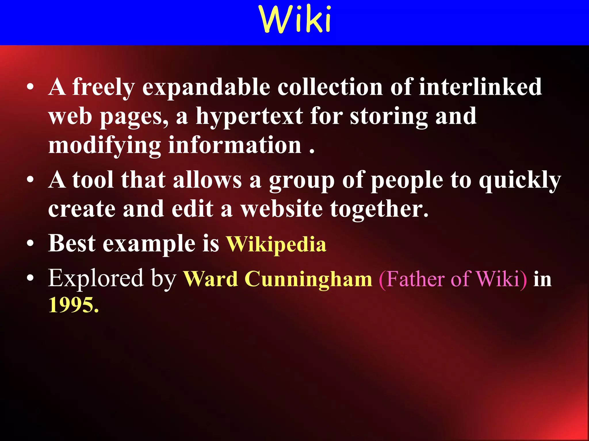 Wiki A freely expandable collection of interlinked web pages, a hypertext for storing and modifying information . A tool that allows a group of people to quickly create and edit a website together . Best example is   Wikipedia Explored by   Ward Cunningham   ( Father of Wiki )  in   1995. 