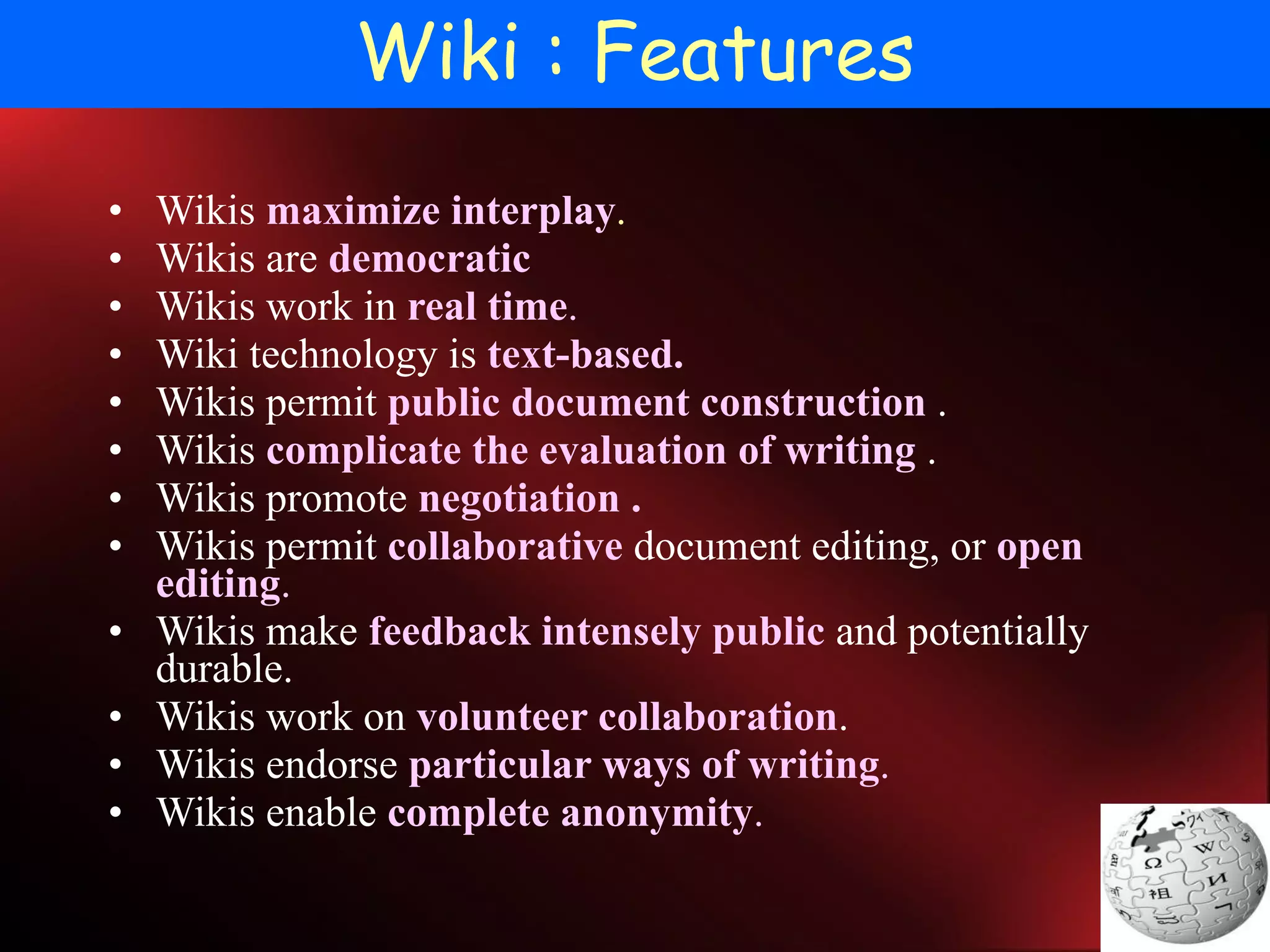 Wiki : Features Wikis  maximize interplay .   Wikis are  democratic   Wikis work in  real time .  Wiki technology is  text-based.   Wikis permit  public document construction  . Wikis  complicate the evaluation of writing  . Wikis promote  negotiation . Wikis permit  collaborative  document editing, or  open editing .  Wikis make  feedback intensely public  and potentially durable.  Wikis work on  volunteer collaboration . Wikis endorse  particular ways of writing .   Wikis enable  complete anonymity .   
