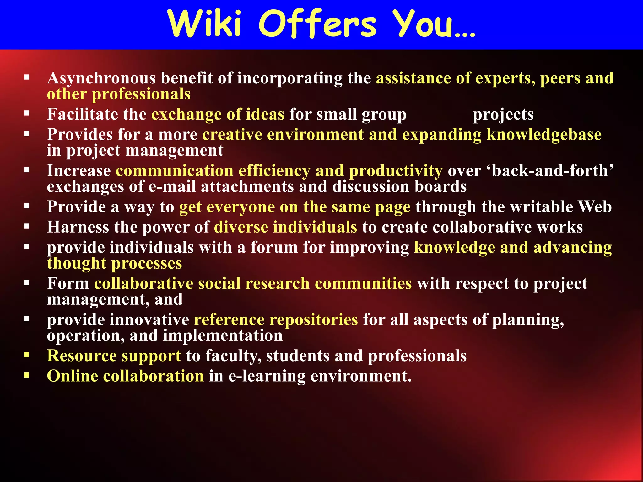 Wiki Offers You… Asynchronous benefit of incorporating the  assistance of experts, peers and other professionals Facilitate the  exchange of ideas  for small group  projects Provides for a more  creative environment and expanding knowledgebase  in project management   Increase  communication efficiency and productivity  over ‘back-and-forth’ exchanges of e-mail attachments and discussion boards Provide a way to  get everyone on the same page  through the writable Web Harness the power of  diverse individuals  to create collaborative works  provide individuals with a forum for improving  knowledge and advancing thought processes Form  collaborative social research communities  with respect to project management, and  provide innovative  reference repositories  for all aspects of planning, operation, and implementation Resource support  to faculty, students and professionals Online collaboration  in e-learning environment. 