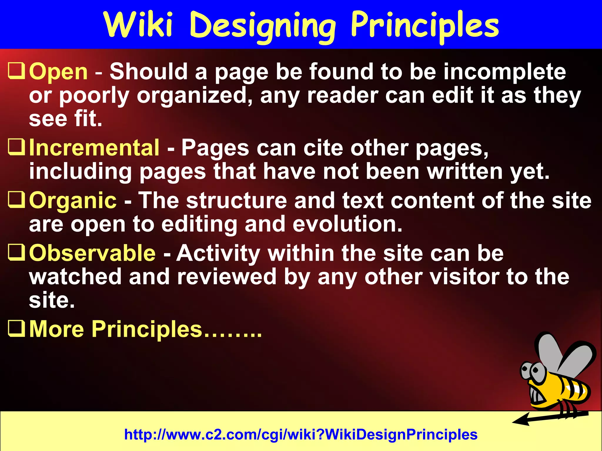Wiki Designing Principles Open  -  Should a page be found to be incomplete or poorly organized, any reader can edit it as they see fit.  Incremental  - Pages can cite other pages, including pages that have not been written yet.  Organic  - The structure and text content of the site are open to editing and evolution. Observable  - Activity within the site can be watched and reviewed by any other visitor to the site.  More Principles……..  http://www.c2.com/cgi/wiki?WikiDesignPrinciples 