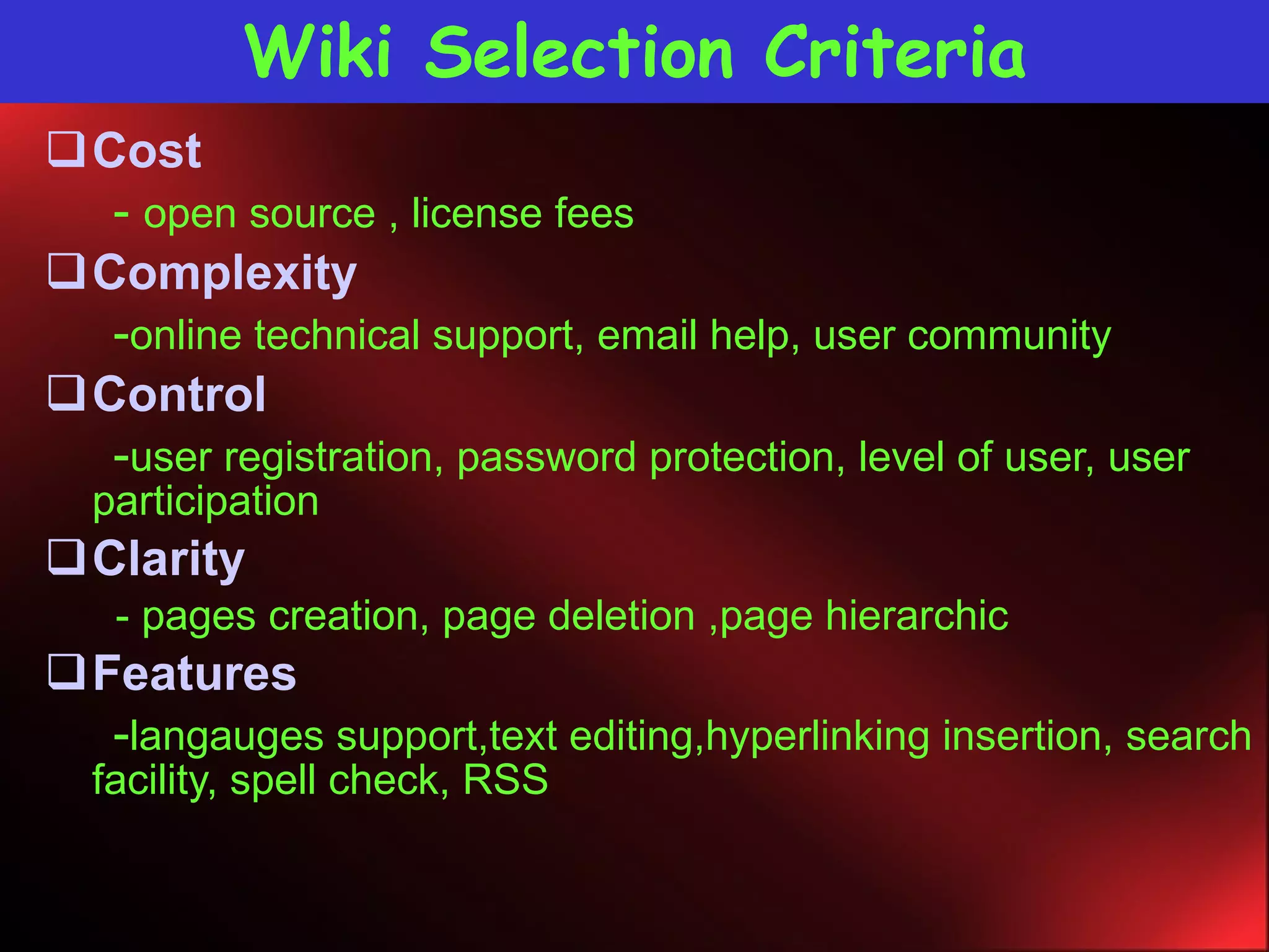 Wiki Selection Criteria Cost -  open source , license fees Complexity - online technical support, email help, user community Control - user registration, password protection, level of user, user  participation Clarity - pages creation, page deletion ,page hierarchic Features - langauges support,text editing,hyperlinking insertion, search facility, spell check, RSS 