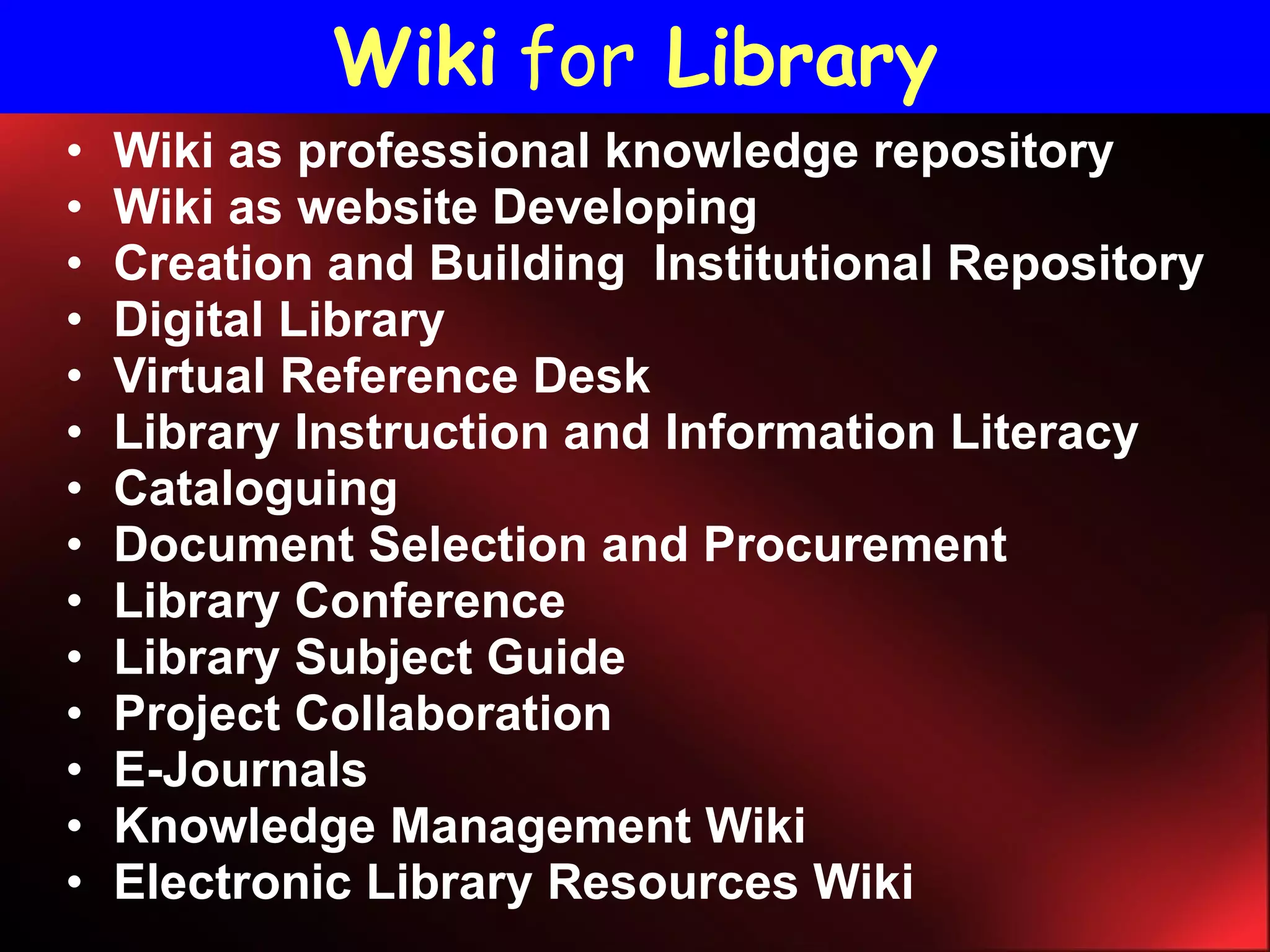 Wiki as professional knowledge repository Wiki as website Developing Creation and Building  Institutional Repository Digital Library  Virtual Reference Desk Library Instruction and Information Literacy Cataloguing  Document Selection and Procurement Library Conference Library Subject Guide Project Collaboration E-Journals  Knowledge Management Wiki Electronic Library Resources Wiki Wiki   for   Library 