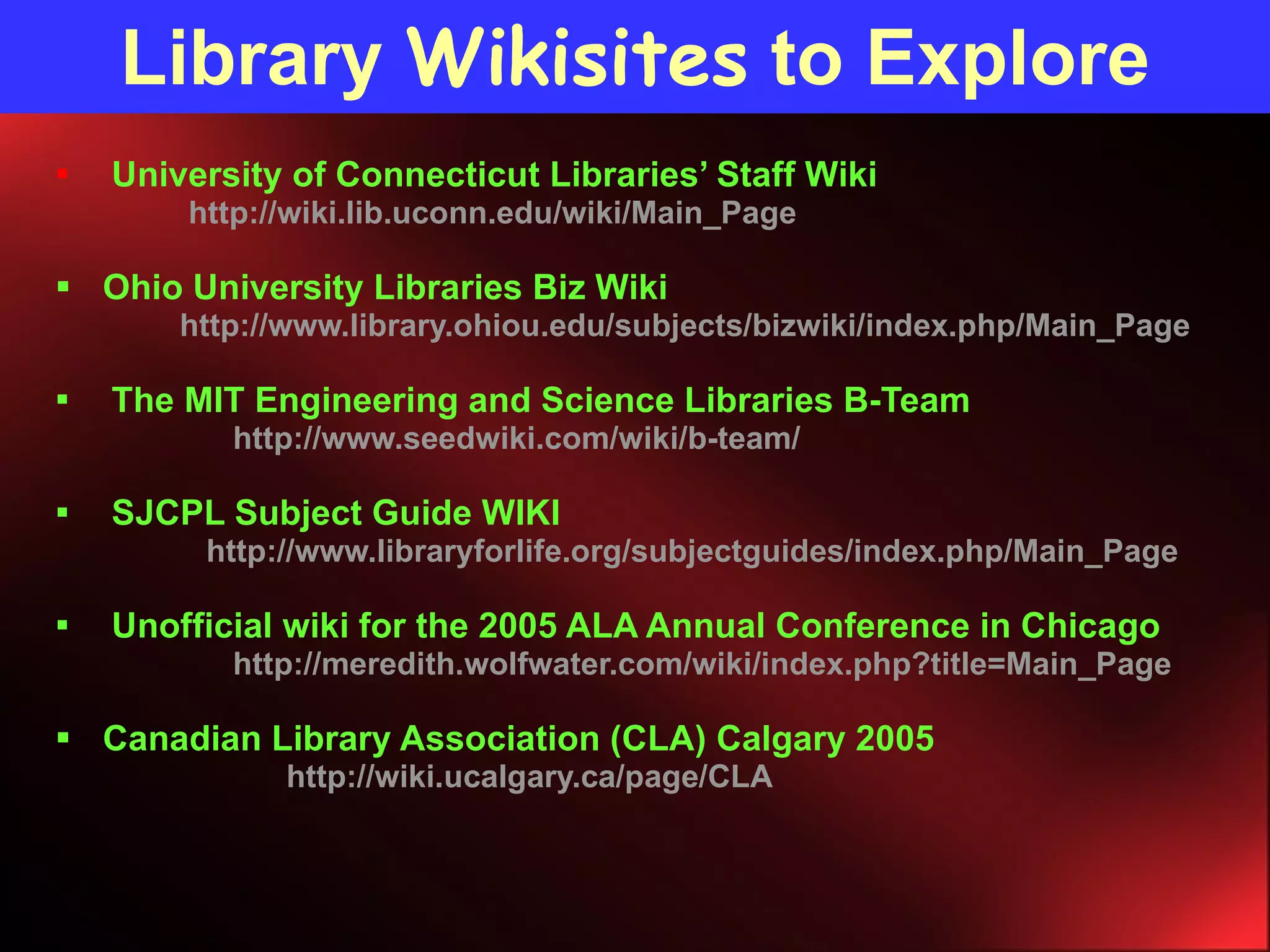 Library  Wikisites  to Explore University of Connecticut Libraries’ Staff Wiki http://wiki.lib.uconn.edu/wiki/Main_Page Ohio University Libraries Biz Wiki http://www.library.ohiou.edu/subjects/bizwiki/index.php/Main_Page The MIT Engineering and Science Libraries B-Team http://www.seedwiki.com/wiki/b-team/ SJCPL Subject Guide WIKI http://www.libraryforlife.org/subjectguides/index.php/Main_Page Unofficial wiki for the 2005 ALA Annual Conference in Chicago http://meredith.wolfwater.com/wiki/index.php?title=Main_Page Canadian Library Association (CLA)  Calgary 2005 http://wiki.ucalgary.ca/page/CLA 