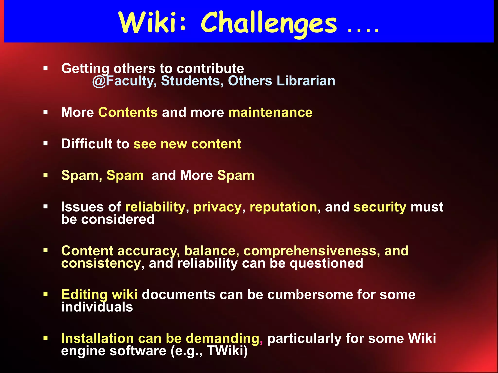 Wiki: Challenges   …. Getting others to contribute  @Faculty, Students, Others Librarian More   Contents   and more   maintenance   Difficult to   see new content Spam,   Spam   and More   Spam Issues of   reliability ,   privacy ,   reputation , and   security  must be considered Content accuracy, balance, comprehensiveness, and consistency , and reliability can be questioned Editing wiki   documents can be cumbersome for some individuals  Installation can be demanding ,  particularly for some Wiki engine software (e.g., TWiki) 