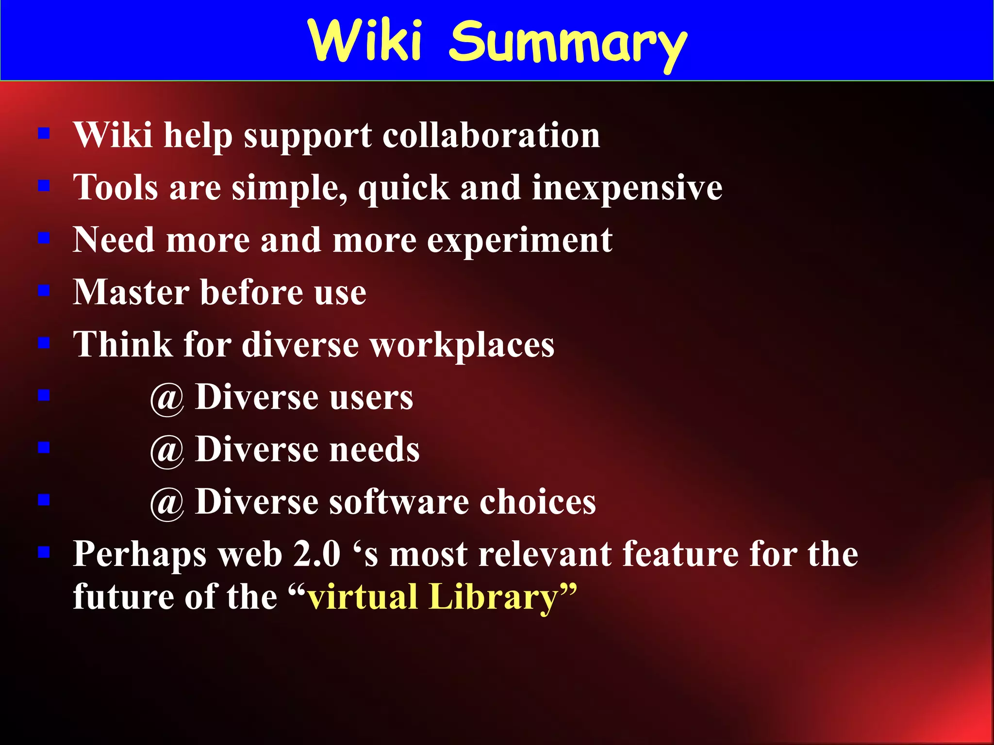 Wiki Summary Wiki help support collaboration Tools are simple, quick and inexpensive Need more and more experiment Master before use Think for diverse workplaces @ Diverse users @ Diverse needs @ Diverse software choices Perhaps web 2.0 ‘s most relevant feature for the future of the “ virtual Library” 