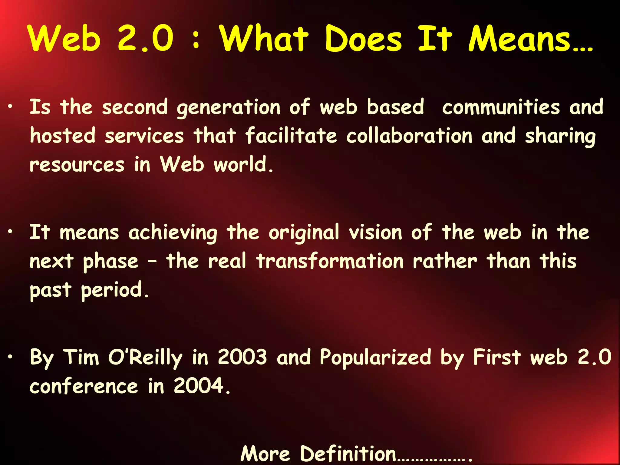 Web 2.0 : What Does It Means… Is the second generation of web based  communities and hosted services that facilitate collaboration and sharing resources in Web world. It means achieving the original vision of the web in the next phase – the real transformation rather than this past period. By Tim O’Reilly in 2003 and Popularized by First web 2.0 conference in 2004. More Definition……………. 