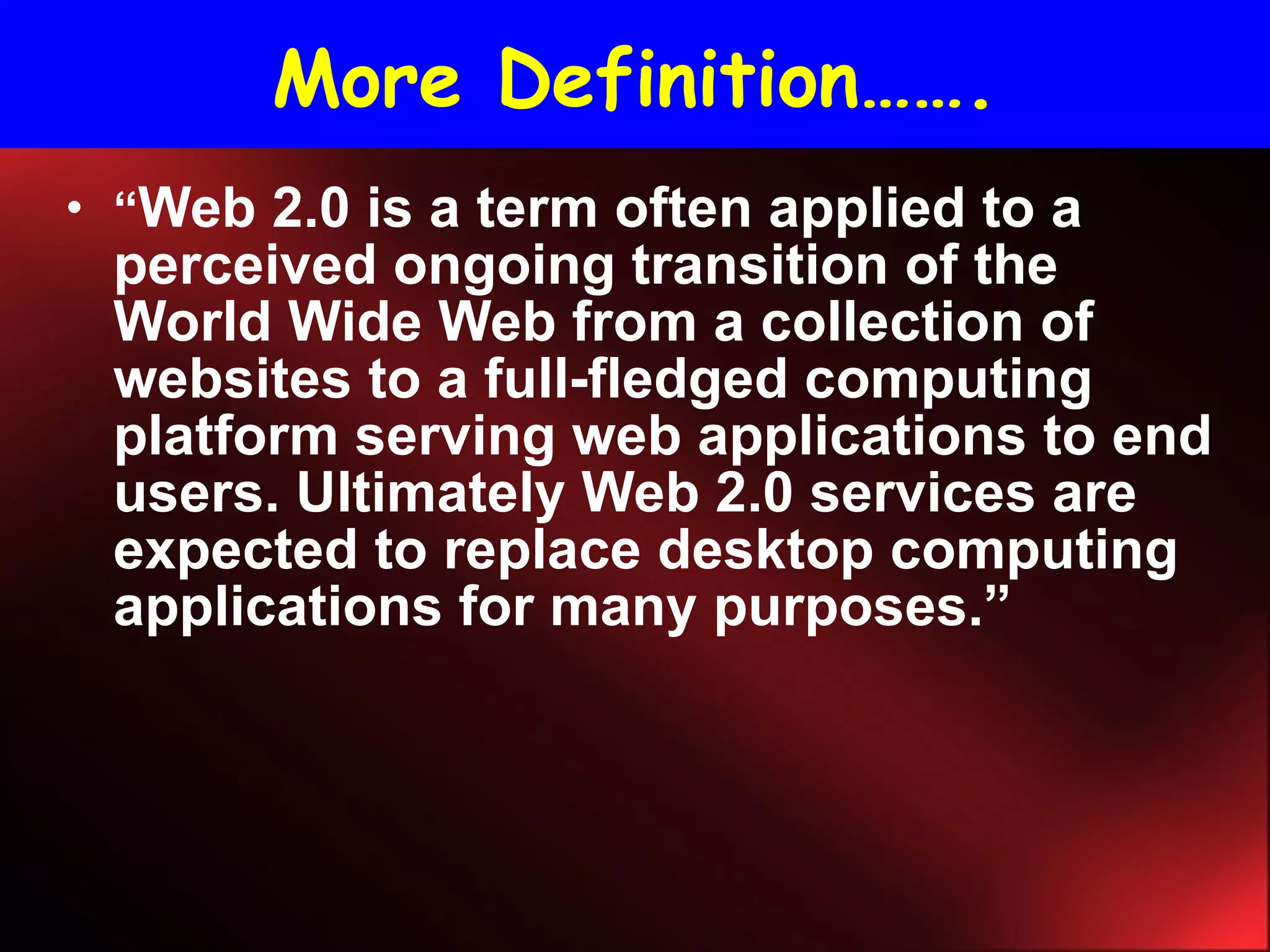 More Definition……. “ Web 2.0 is a term often applied to a perceived ongoing transition of the World Wide Web from a collection of websites to a full-fledged computing platform serving web applications to end users. Ultimately Web 2.0 services are expected to replace desktop computing applications for many purposes.” 