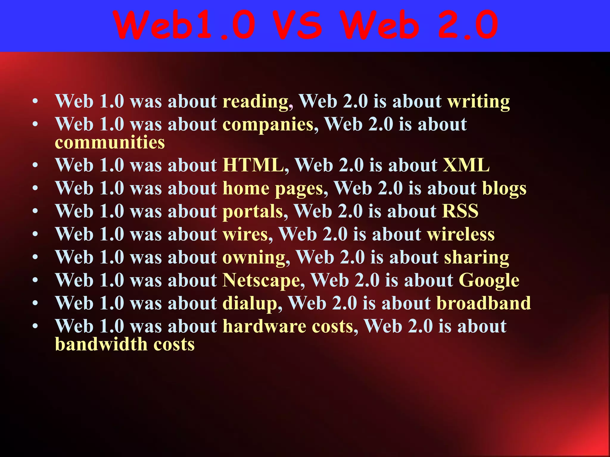 Web1.0 VS Web 2.0 Web 1.0 was about  reading ,  Web 2.0 is about  writing   Web 1.0 was about  companies , Web 2.0 is about  communities   Web 1.0 was about  HTML , Web 2.0 is about  XML  Web 1.0 was about  home pages , Web 2.0 is about  blogs  Web 1.0 was about  portals , Web 2.0 is about  RSS   Web 1.0 was about  wires , Web 2.0 is about  wireless  Web 1.0 was about  owning , Web 2.0 is about  sharing   Web 1.0 was about  Netscape , Web 2.0 is about  Google  Web 1.0 was about  dialup , Web 2.0 is about  broadband  Web 1.0 was about  hardware costs , Web 2.0 is about  bandwidth costs  