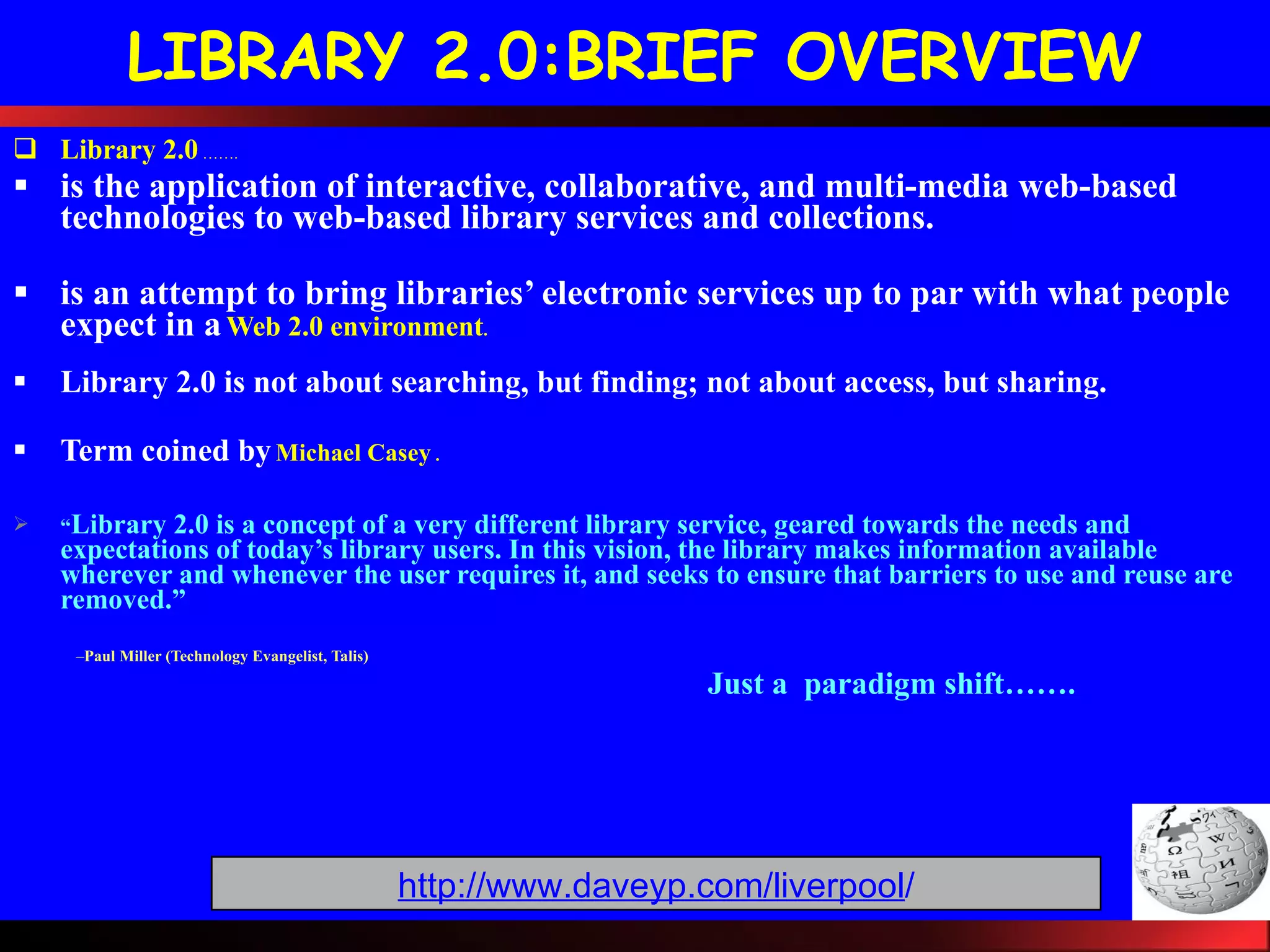 LIBRARY 2.0:BRIEF OVERVIEW Library 2.0  ……. is the application of interactive, collaborative, and multi-media web-based technologies to web-based library services and collections. is an attempt to bring libraries’ electronic services up to par with what people expect in a   Web 2.0 environment . Library 2.0 is not about searching, but finding; not about access, but sharing.   Term coined  by   Michael Casey  . “ Library 2.0 is a concept of a very different library service, geared towards the needs and expectations of today’s library users. In this vision, the library makes information available wherever and whenever the user requires it, and seeks to ensure that barriers to use and reuse are removed.” Paul Miller (Technology Evangelist, Talis) Just a  paradigm shift……. http://www.daveyp.com/liverpool / 