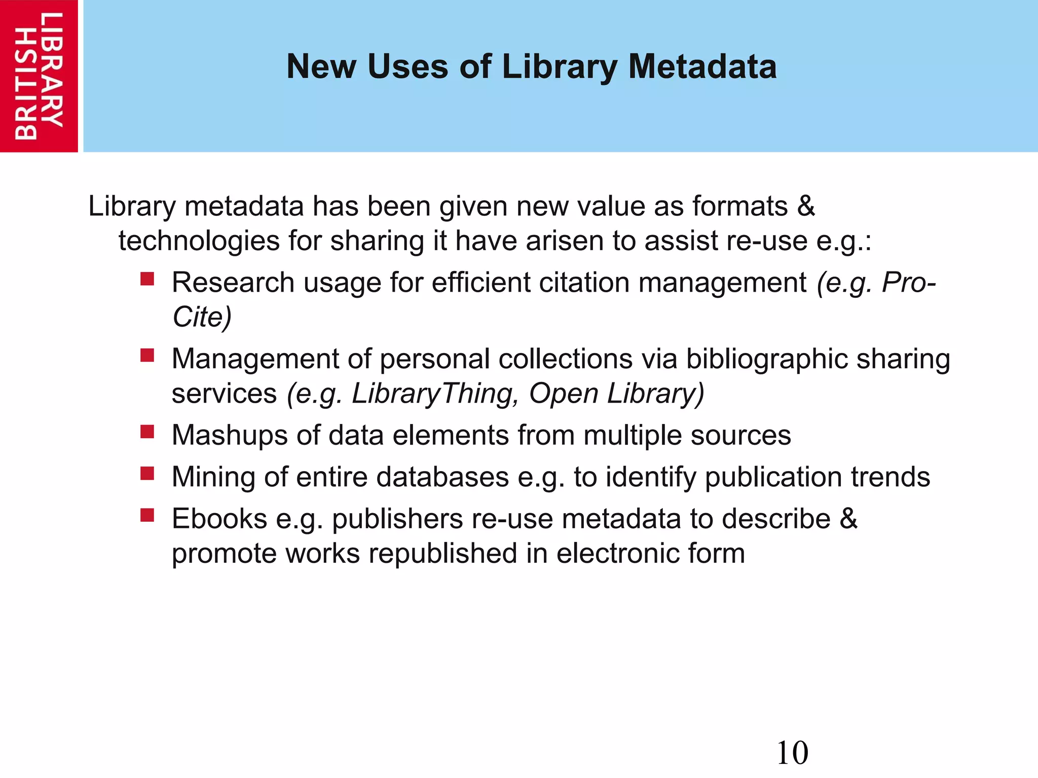 10
New Uses of Library Metadata
Library metadata has been given new value as formats &
technologies for sharing it have arisen to assist re-use e.g.:
 Research usage for efficient citation management (e.g. Pro-
Cite)
 Management of personal collections via bibliographic sharing
services (e.g. LibraryThing, Open Library)
 Mashups of data elements from multiple sources
 Mining of entire databases e.g. to identify publication trends
 Ebooks e.g. publishers re-use metadata to describe &
promote works republished in electronic form
 