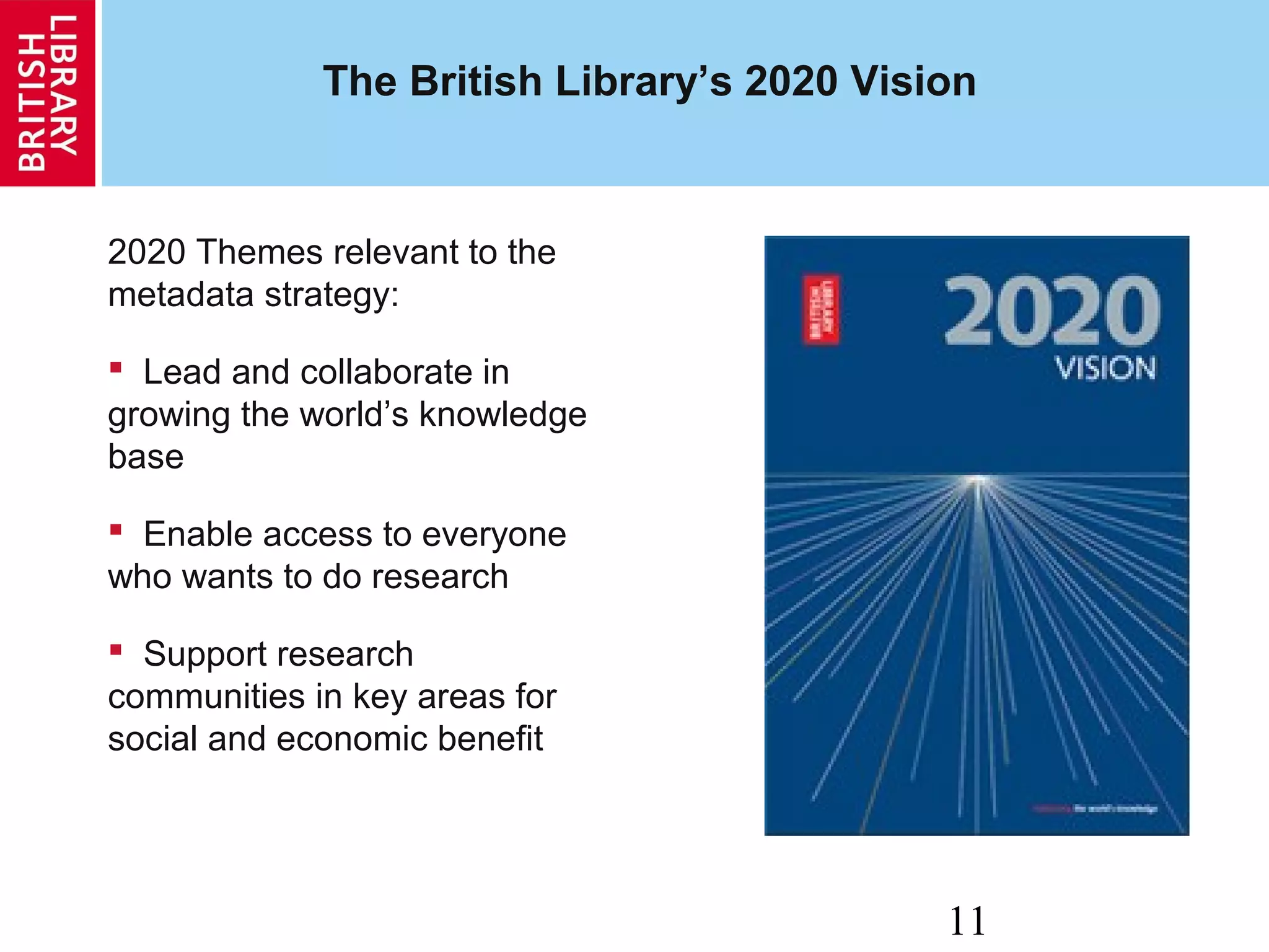 11
The British Library’s 2020 Vision
2020 Themes relevant to the
metadata strategy:
 Lead and collaborate in
growing the world’s knowledge
base
 Enable access to everyone
who wants to do research
 Support research
communities in key areas for
social and economic benefit
 